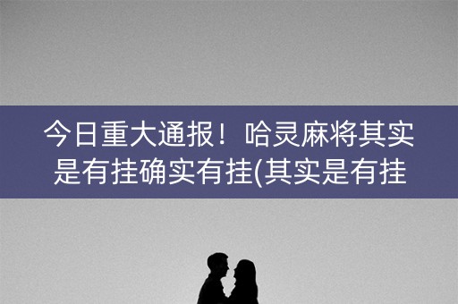 今日重大通报！哈灵麻将其实是有挂确实有挂(其实是有挂确实有挂)