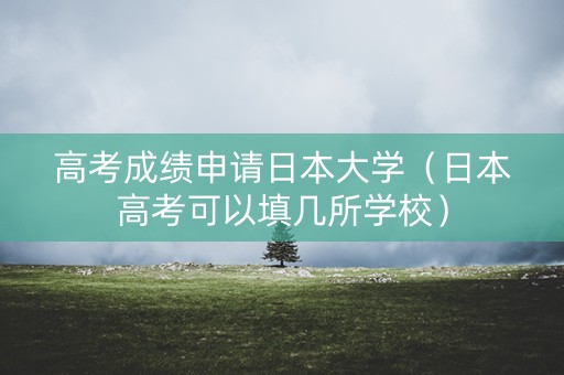 高考成绩申请日本大学（日本高考可以填几所学校）