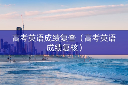 高考英语成绩复查（高考英语成绩复核）