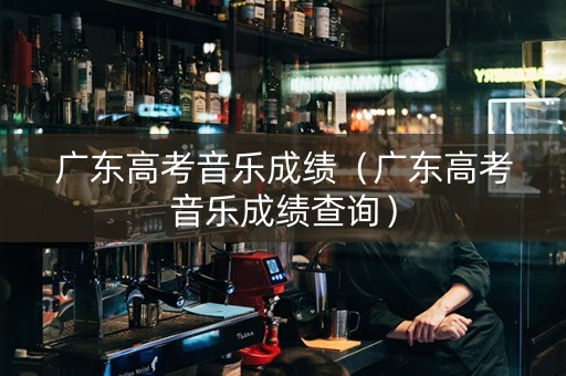 广东高考音乐成绩（广东高考音乐成绩查询）