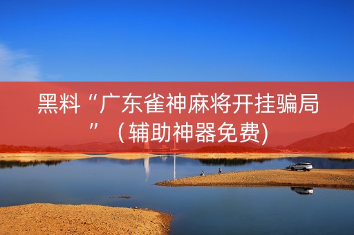 黑料“广东雀神麻将开挂骗局”（辅助神器免费)