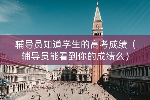 辅导员知道学生的高考成绩（辅导员能看到你的成绩么）