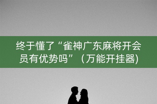 终于懂了“雀神广东麻将开会员有优势吗”（万能开挂器)