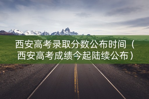 西安高考录取分数公布时间（西安高考成绩今起陆续公布）