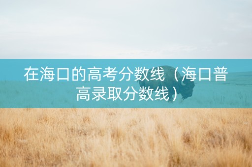 在海口的高考分数线（海口普高录取分数线）