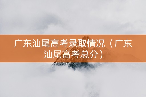 广东汕尾高考录取情况（广东汕尾高考总分）