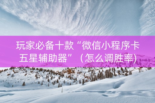 玩家必备十款“微信小程序卡五星辅助器”（怎么调胜率)