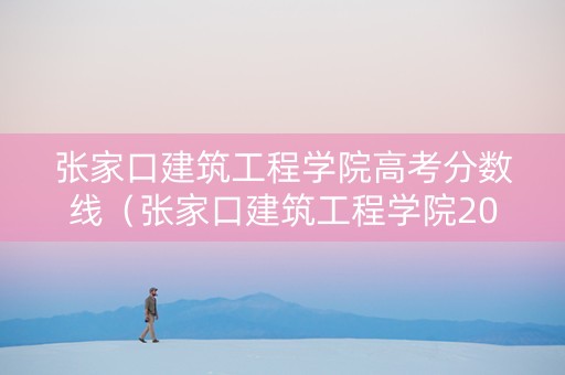 张家口建筑工程学院高考分数线（张家口建筑工程学院2020年录取分数线）