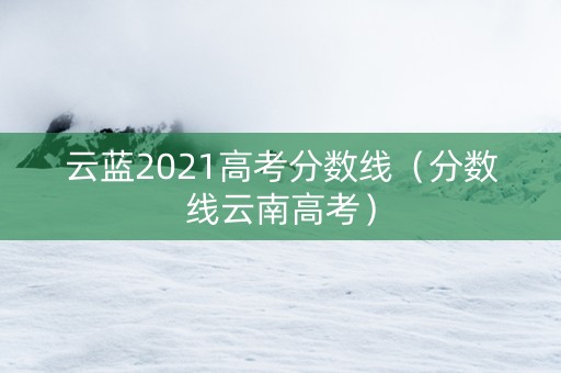 云蓝2021高考分数线（分数线云南高考）