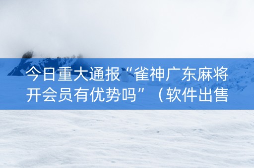 今日重大通报“雀神广东麻将开会员有优势吗”（软件出售)
