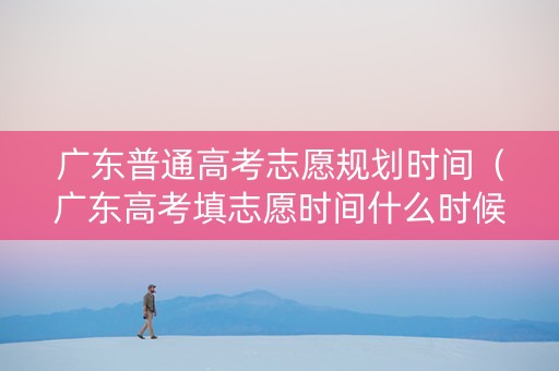 广东普通高考志愿规划时间（广东高考填志愿时间什么时候结束）