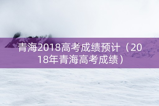 青海2018高考成绩预计（2018年青海高考成绩）