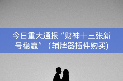 今日重大通报“财神十三张新号稳赢”（辅牌器插件购买)