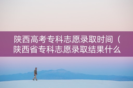 陕西高考专科志愿录取时间（陕西省专科志愿录取结果什么时候就出来了）