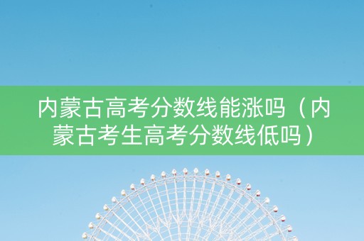 内蒙古高考分数线能涨吗（内蒙古考生高考分数线低吗）
