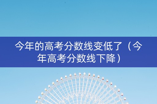 今年的高考分数线变低了（今年高考分数线下降）