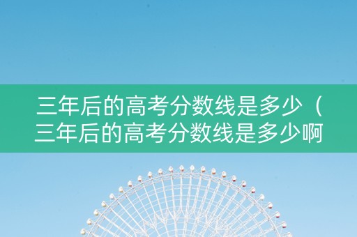 三年后的高考分数线是多少（三年后的高考分数线是多少啊）