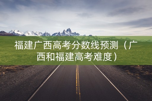 福建广西高考分数线预测（广西和福建高考难度）