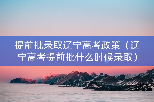 提前批录取辽宁高考政策（辽宁高考提前批什么时候录取）