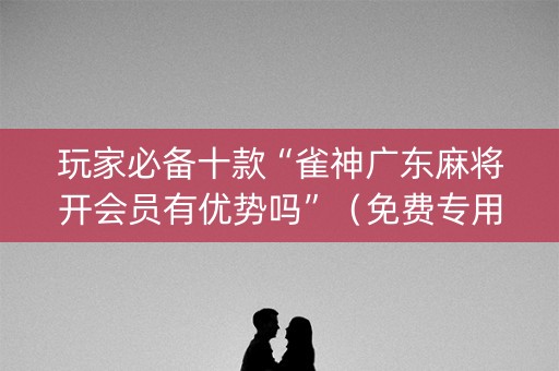 玩家必备十款“雀神广东麻将开会员有优势吗”（免费专用神器)