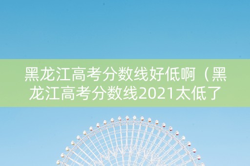 黑龙江高考分数线好低啊（黑龙江高考分数线2021太低了）