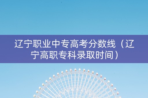 辽宁职业中专高考分数线（辽宁高职专科录取时间）