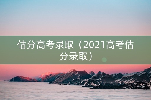 估分高考录取（2021高考估分录取）