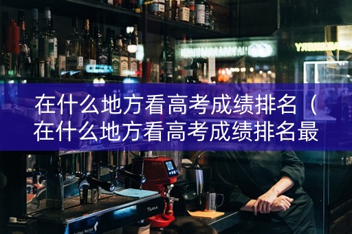 在什么地方看高考成绩排名（在什么地方看高考成绩排名最准确）