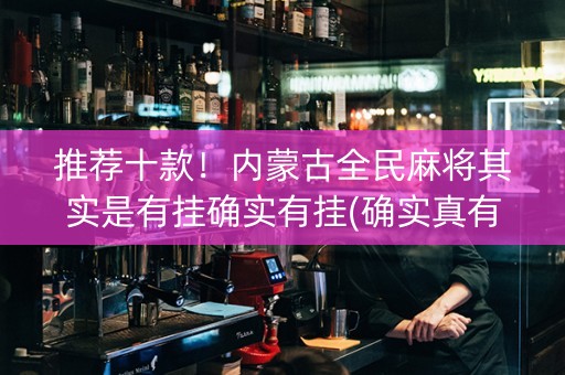 推荐十款！内蒙古全民麻将其实是有挂确实有挂(确实真有挂)