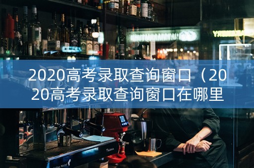 2020高考录取查询窗口（2020高考录取查询窗口在哪里）