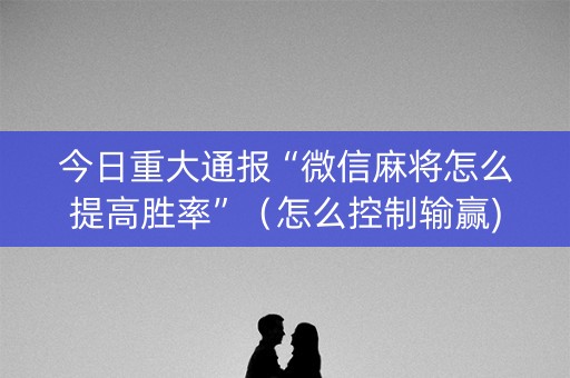 今日重大通报“微信麻将怎么提高胜率”（怎么控制输赢)
