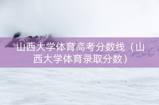 山西大学体育高考分数线（山西大学体育录取分数）