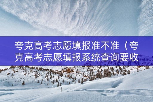 夸克高考志愿填报准不准（夸克高考志愿填报系统查询要收费吗）