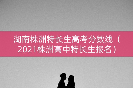 湖南株洲特长生高考分数线（2021株洲高中特长生报名）