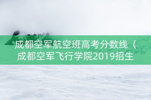 成都空军航空班高考分数线（成都空军飞行学院2019招生简章）