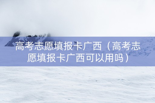 高考志愿填报卡广西（高考志愿填报卡广西可以用吗）
