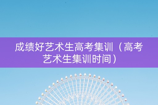 成绩好艺术生高考集训（高考艺术生集训时间）