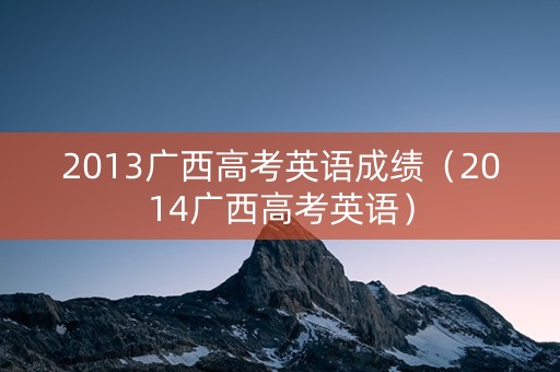 2013广西高考英语成绩（2014广西高考英语）