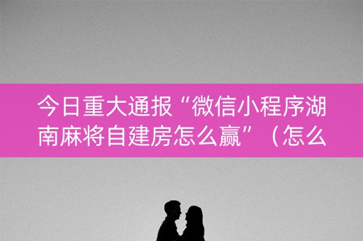 今日重大通报“微信小程序湖南麻将自建房怎么赢”（怎么让系统给自己好牌)
