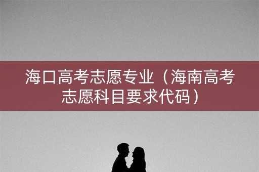 海口高考志愿专业（海南高考志愿科目要求代码）