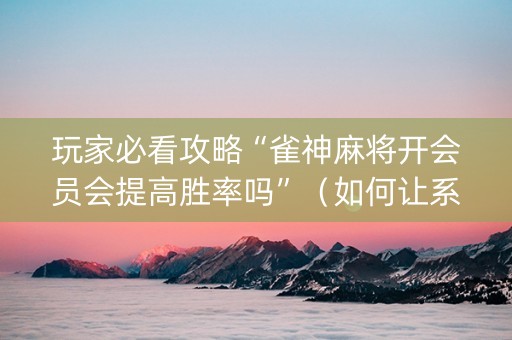 玩家必看攻略“雀神麻将开会员会提高胜率吗”（如何让系统发好牌)