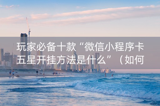 玩家必备十款“微信小程序卡五星开挂方法是什么”（如何让系统发好牌)