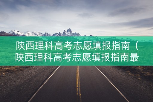 陕西理科高考志愿填报指南（陕西理科高考志愿填报指南最新）