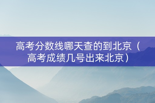 高考分数线哪天查的到北京（高考成绩几号出来北京）