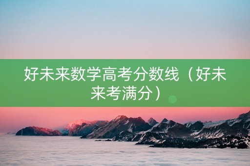 好未来数学高考分数线（好未来考满分）