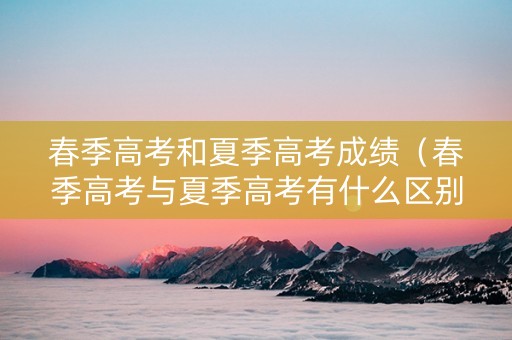 春季高考和夏季高考成绩（春季高考与夏季高考有什么区别）