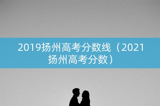 2019扬州高考分数线（2021扬州高考分数）