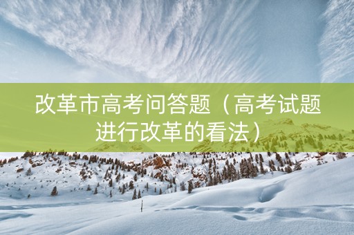 改革市高考问答题（高考试题进行改革的看法）