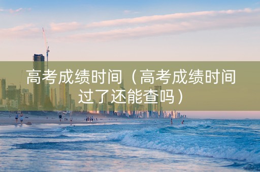 高考成绩时间（高考成绩时间过了还能查吗）