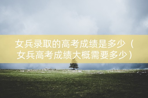 女兵录取的高考成绩是多少（女兵高考成绩大概需要多少）